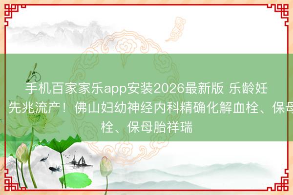 手机百家家乐app安装2026最新版 乐龄妊妇头痛、先兆流产！佛山妇幼神经内科精确化解血栓、保母胎祥瑞