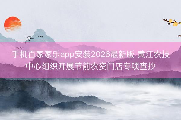 手机百家家乐app安装2026最新版 黄江农技中心组织开展节前农资门店专项查抄
