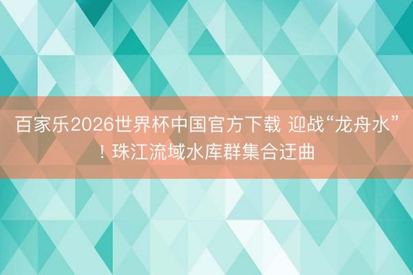 百家乐2026世界杯中国官方下载 迎战“龙舟水”! 珠江流域水库群集合迂曲
