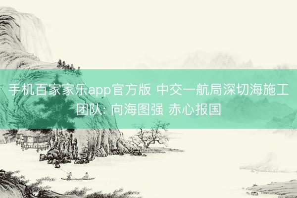 手机百家家乐app官方版 中交一航局深切海施工团队: 向海图强 赤心报国