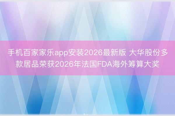 手机百家家乐app安装2026最新版 大华股份多款居品荣获2026年法国FDA海外筹算大奖