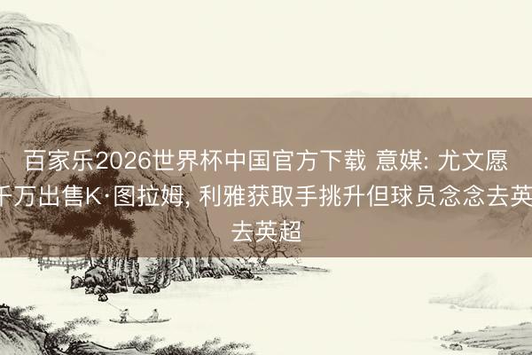 百家乐2026世界杯中国官方下载 意媒: 尤文愿5千万出售K·图拉姆, 利雅获取手挑升但球员念念去英超